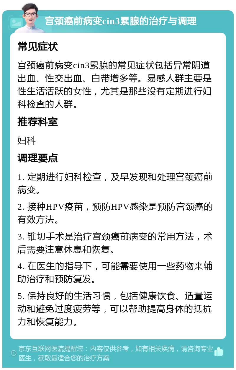 宫颈癌前病变cin3累腺的治疗与调理 常见症状 宫颈癌前病变cin3累腺的常见症状包括异常阴道出血、性交出血、白带增多等。易感人群主要是性生活活跃的女性，尤其是那些没有定期进行妇科检查的人群。 推荐科室 妇科 调理要点 1. 定期进行妇科检查，及早发现和处理宫颈癌前病变。 2. 接种HPV疫苗，预防HPV感染是预防宫颈癌的有效方法。 3. 锥切手术是治疗宫颈癌前病变的常用方法，术后需要注意休息和恢复。 4. 在医生的指导下，可能需要使用一些药物来辅助治疗和预防复发。 5. 保持良好的生活习惯，包括健康饮食、适量运动和避免过度疲劳等，可以帮助提高身体的抵抗力和恢复能力。