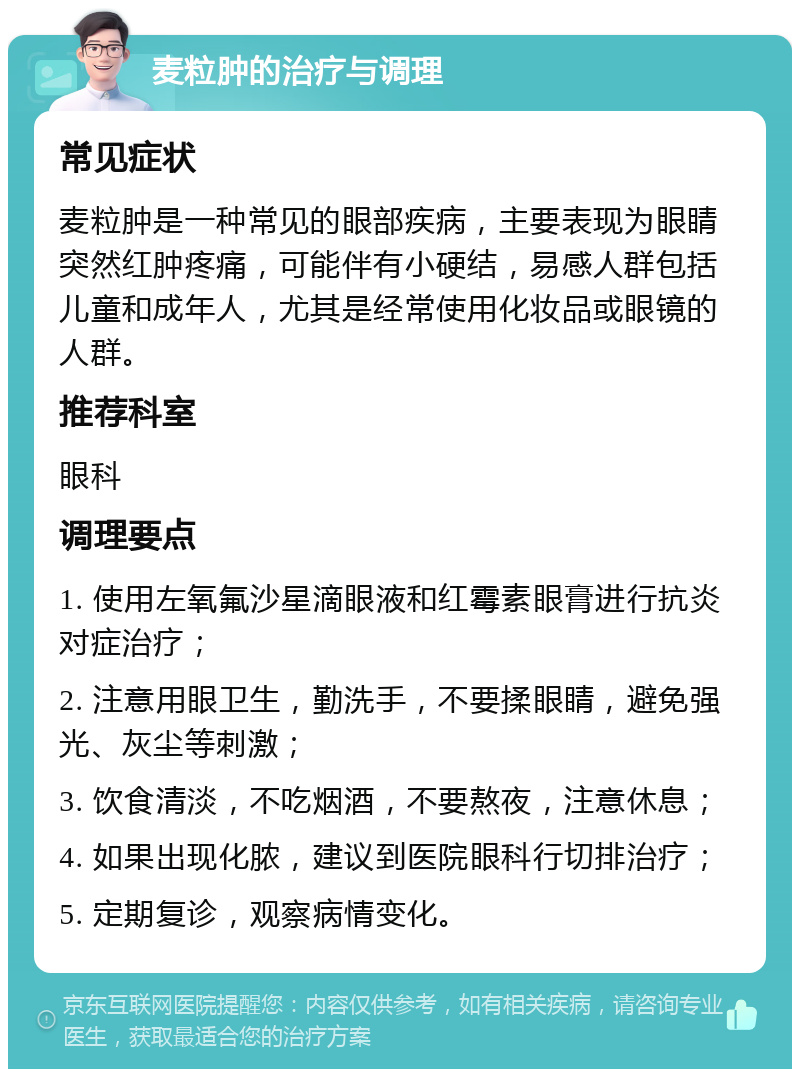 麦粒肿的治疗与调理 常见症状 麦粒肿是一种常见的眼部疾病，主要表现为眼睛突然红肿疼痛，可能伴有小硬结，易感人群包括儿童和成年人，尤其是经常使用化妆品或眼镜的人群。 推荐科室 眼科 调理要点 1. 使用左氧氟沙星滴眼液和红霉素眼膏进行抗炎对症治疗； 2. 注意用眼卫生，勤洗手，不要揉眼睛，避免强光、灰尘等刺激； 3. 饮食清淡，不吃烟酒，不要熬夜，注意休息； 4. 如果出现化脓，建议到医院眼科行切排治疗； 5. 定期复诊，观察病情变化。