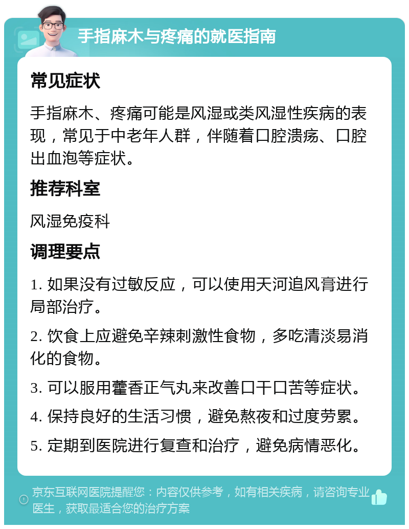 手指麻木与疼痛的就医指南 常见症状 手指麻木、疼痛可能是风湿或类风湿性疾病的表现，常见于中老年人群，伴随着口腔溃疡、口腔出血泡等症状。 推荐科室 风湿免疫科 调理要点 1. 如果没有过敏反应，可以使用天河追风膏进行局部治疗。 2. 饮食上应避免辛辣刺激性食物，多吃清淡易消化的食物。 3. 可以服用藿香正气丸来改善口干口苦等症状。 4. 保持良好的生活习惯，避免熬夜和过度劳累。 5. 定期到医院进行复查和治疗，避免病情恶化。