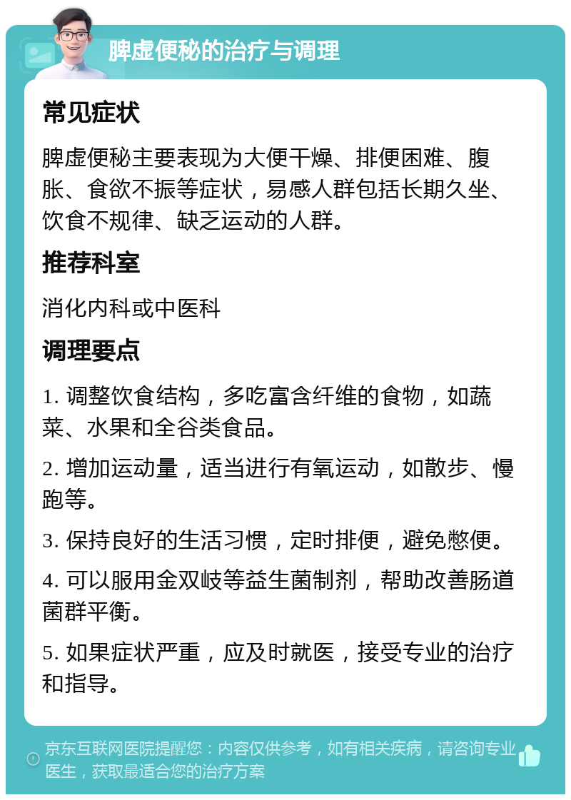 脾虚便秘的治疗与调理 常见症状 脾虚便秘主要表现为大便干燥、排便困难、腹胀、食欲不振等症状，易感人群包括长期久坐、饮食不规律、缺乏运动的人群。 推荐科室 消化内科或中医科 调理要点 1. 调整饮食结构，多吃富含纤维的食物，如蔬菜、水果和全谷类食品。 2. 增加运动量，适当进行有氧运动，如散步、慢跑等。 3. 保持良好的生活习惯，定时排便，避免憋便。 4. 可以服用金双岐等益生菌制剂，帮助改善肠道菌群平衡。 5. 如果症状严重，应及时就医，接受专业的治疗和指导。