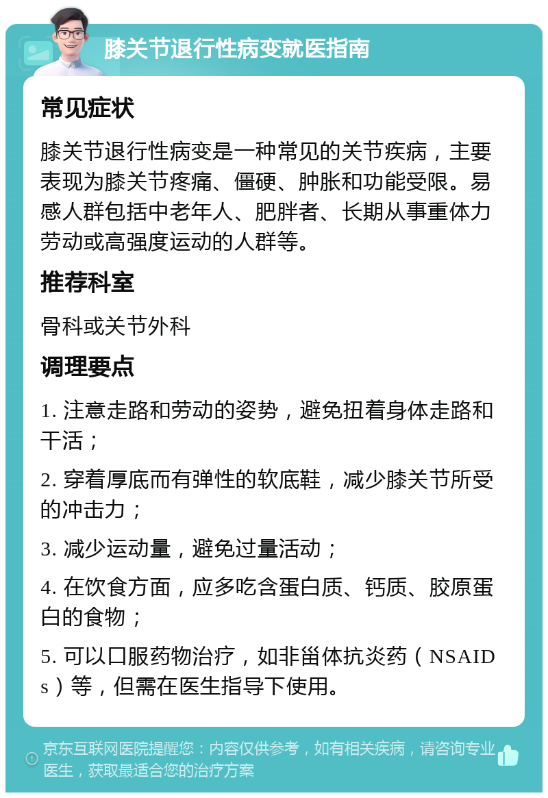 膝关节退行性病变就医指南 常见症状 膝关节退行性病变是一种常见的关节疾病，主要表现为膝关节疼痛、僵硬、肿胀和功能受限。易感人群包括中老年人、肥胖者、长期从事重体力劳动或高强度运动的人群等。 推荐科室 骨科或关节外科 调理要点 1. 注意走路和劳动的姿势，避免扭着身体走路和干活； 2. 穿着厚底而有弹性的软底鞋，减少膝关节所受的冲击力； 3. 减少运动量，避免过量活动； 4. 在饮食方面，应多吃含蛋白质、钙质、胶原蛋白的食物； 5. 可以口服药物治疗，如非甾体抗炎药（NSAIDs）等，但需在医生指导下使用。