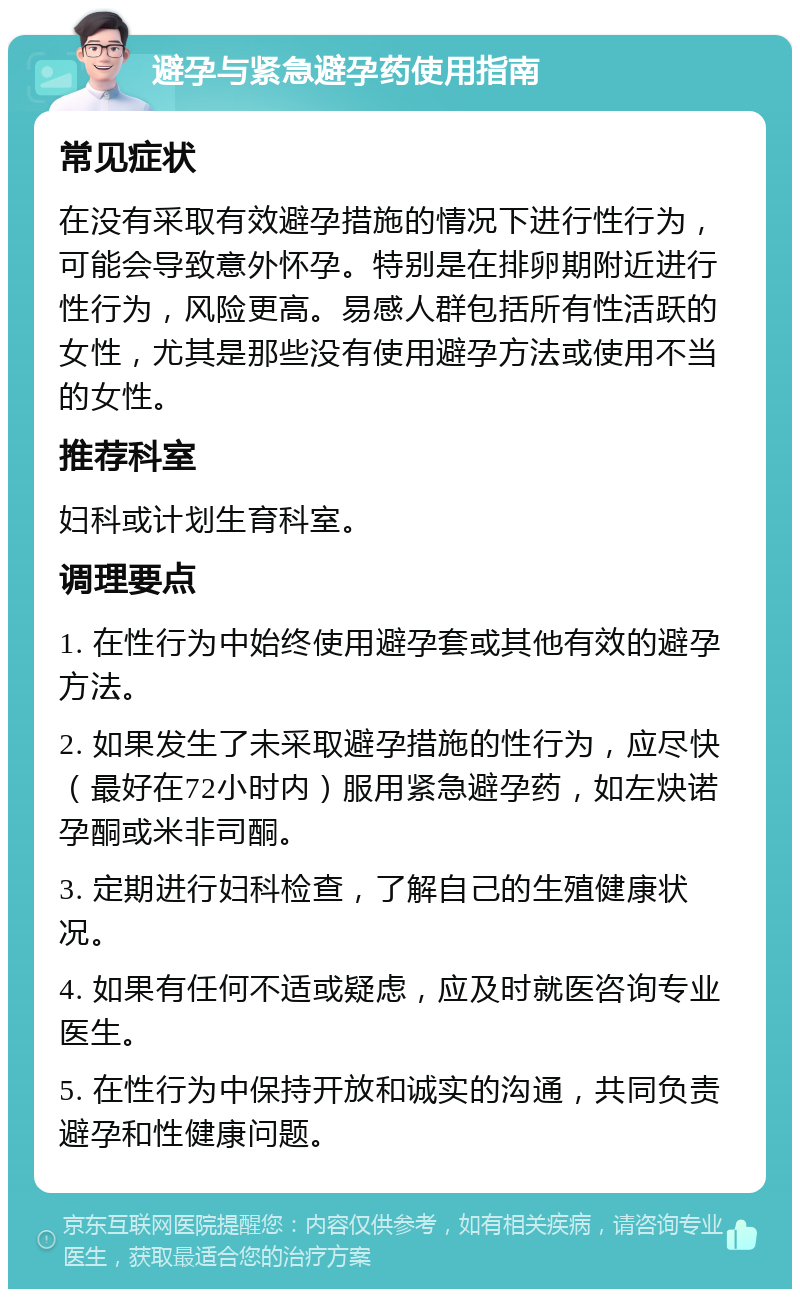 避孕与紧急避孕药使用指南 常见症状 在没有采取有效避孕措施的情况下进行性行为，可能会导致意外怀孕。特别是在排卵期附近进行性行为，风险更高。易感人群包括所有性活跃的女性，尤其是那些没有使用避孕方法或使用不当的女性。 推荐科室 妇科或计划生育科室。 调理要点 1. 在性行为中始终使用避孕套或其他有效的避孕方法。 2. 如果发生了未采取避孕措施的性行为，应尽快（最好在72小时内）服用紧急避孕药，如左炔诺孕酮或米非司酮。 3. 定期进行妇科检查，了解自己的生殖健康状况。 4. 如果有任何不适或疑虑，应及时就医咨询专业医生。 5. 在性行为中保持开放和诚实的沟通，共同负责避孕和性健康问题。