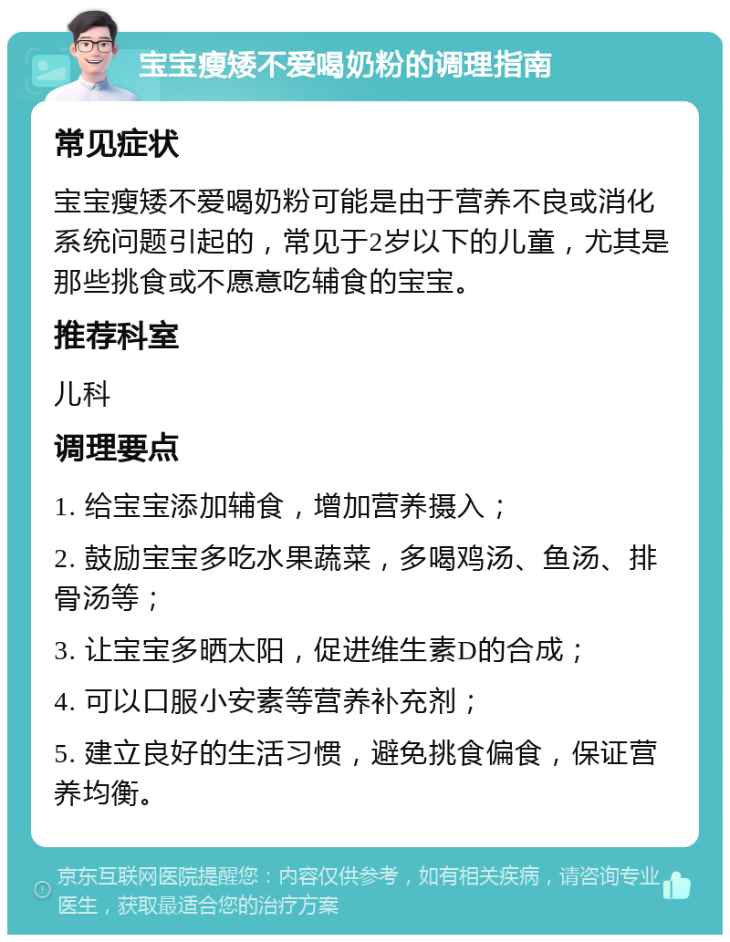 宝宝瘦矮不爱喝奶粉的调理指南 常见症状 宝宝瘦矮不爱喝奶粉可能是由于营养不良或消化系统问题引起的，常见于2岁以下的儿童，尤其是那些挑食或不愿意吃辅食的宝宝。 推荐科室 儿科 调理要点 1. 给宝宝添加辅食，增加营养摄入； 2. 鼓励宝宝多吃水果蔬菜，多喝鸡汤、鱼汤、排骨汤等； 3. 让宝宝多晒太阳，促进维生素D的合成； 4. 可以口服小安素等营养补充剂； 5. 建立良好的生活习惯，避免挑食偏食，保证营养均衡。