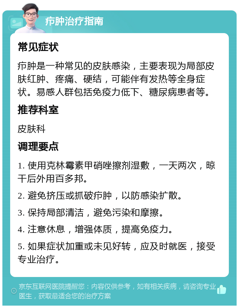 疖肿治疗指南 常见症状 疖肿是一种常见的皮肤感染，主要表现为局部皮肤红肿、疼痛、硬结，可能伴有发热等全身症状。易感人群包括免疫力低下、糖尿病患者等。 推荐科室 皮肤科 调理要点 1. 使用克林霉素甲硝唑擦剂湿敷，一天两次，晾干后外用百多邦。 2. 避免挤压或抓破疖肿，以防感染扩散。 3. 保持局部清洁，避免污染和摩擦。 4. 注意休息，增强体质，提高免疫力。 5. 如果症状加重或未见好转，应及时就医，接受专业治疗。