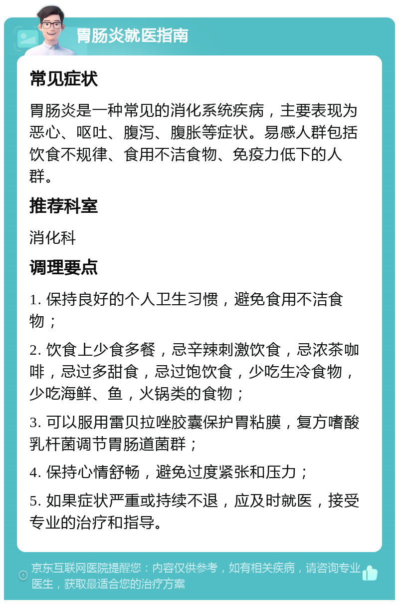 胃肠炎就医指南 常见症状 胃肠炎是一种常见的消化系统疾病，主要表现为恶心、呕吐、腹泻、腹胀等症状。易感人群包括饮食不规律、食用不洁食物、免疫力低下的人群。 推荐科室 消化科 调理要点 1. 保持良好的个人卫生习惯，避免食用不洁食物； 2. 饮食上少食多餐，忌辛辣刺激饮食，忌浓茶咖啡，忌过多甜食，忌过饱饮食，少吃生冷食物，少吃海鲜、鱼，火锅类的食物； 3. 可以服用雷贝拉唑胶囊保护胃粘膜，复方嗜酸乳杆菌调节胃肠道菌群； 4. 保持心情舒畅，避免过度紧张和压力； 5. 如果症状严重或持续不退，应及时就医，接受专业的治疗和指导。