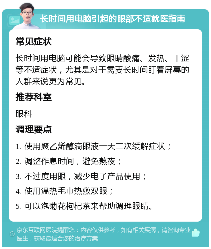 长时间用电脑引起的眼部不适就医指南 常见症状 长时间用电脑可能会导致眼睛酸痛、发热、干涩等不适症状，尤其是对于需要长时间盯着屏幕的人群来说更为常见。 推荐科室 眼科 调理要点 1. 使用聚乙烯醇滴眼液一天三次缓解症状； 2. 调整作息时间，避免熬夜； 3. 不过度用眼，减少电子产品使用； 4. 使用温热毛巾热敷双眼； 5. 可以泡菊花枸杞茶来帮助调理眼睛。