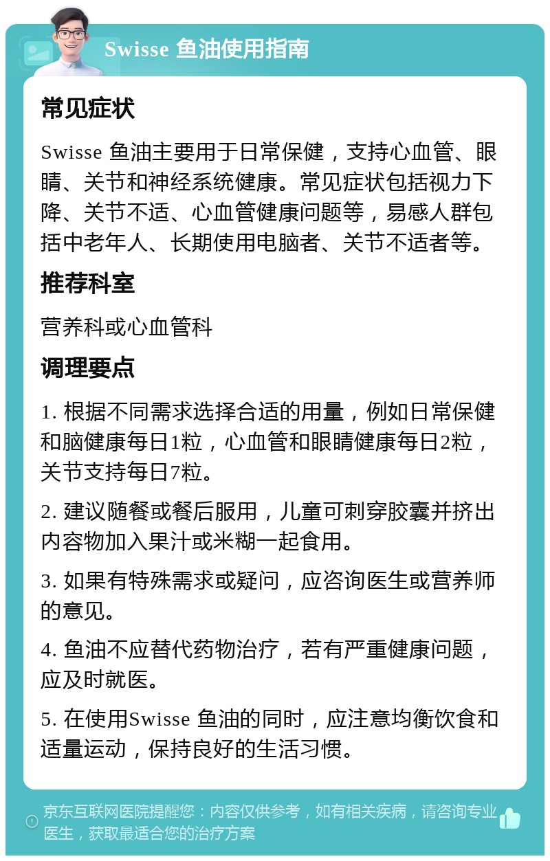 Swisse 鱼油使用指南 常见症状 Swisse 鱼油主要用于日常保健，支持心血管、眼睛、关节和神经系统健康。常见症状包括视力下降、关节不适、心血管健康问题等，易感人群包括中老年人、长期使用电脑者、关节不适者等。 推荐科室 营养科或心血管科 调理要点 1. 根据不同需求选择合适的用量，例如日常保健和脑健康每日1粒，心血管和眼睛健康每日2粒，关节支持每日7粒。 2. 建议随餐或餐后服用，儿童可刺穿胶囊并挤出内容物加入果汁或米糊一起食用。 3. 如果有特殊需求或疑问，应咨询医生或营养师的意见。 4. 鱼油不应替代药物治疗，若有严重健康问题，应及时就医。 5. 在使用Swisse 鱼油的同时，应注意均衡饮食和适量运动，保持良好的生活习惯。