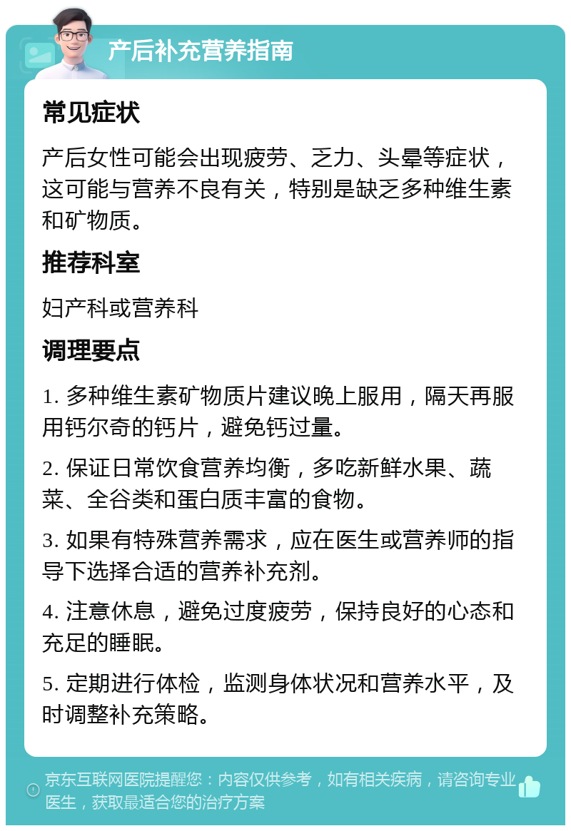 产后补充营养指南 常见症状 产后女性可能会出现疲劳、乏力、头晕等症状，这可能与营养不良有关，特别是缺乏多种维生素和矿物质。 推荐科室 妇产科或营养科 调理要点 1. 多种维生素矿物质片建议晚上服用，隔天再服用钙尔奇的钙片，避免钙过量。 2. 保证日常饮食营养均衡，多吃新鲜水果、蔬菜、全谷类和蛋白质丰富的食物。 3. 如果有特殊营养需求，应在医生或营养师的指导下选择合适的营养补充剂。 4. 注意休息，避免过度疲劳，保持良好的心态和充足的睡眠。 5. 定期进行体检，监测身体状况和营养水平，及时调整补充策略。