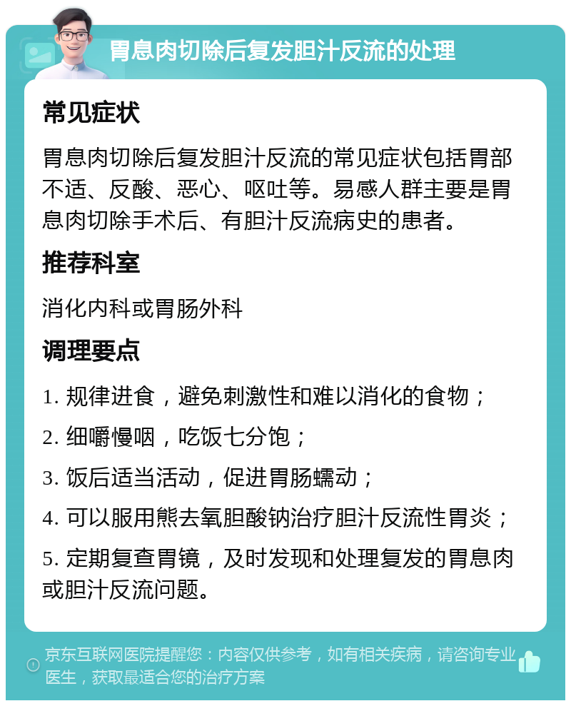 胃息肉切除后复发胆汁反流的处理 常见症状 胃息肉切除后复发胆汁反流的常见症状包括胃部不适、反酸、恶心、呕吐等。易感人群主要是胃息肉切除手术后、有胆汁反流病史的患者。 推荐科室 消化内科或胃肠外科 调理要点 1. 规律进食，避免刺激性和难以消化的食物； 2. 细嚼慢咽，吃饭七分饱； 3. 饭后适当活动，促进胃肠蠕动； 4. 可以服用熊去氧胆酸钠治疗胆汁反流性胃炎； 5. 定期复查胃镜，及时发现和处理复发的胃息肉或胆汁反流问题。