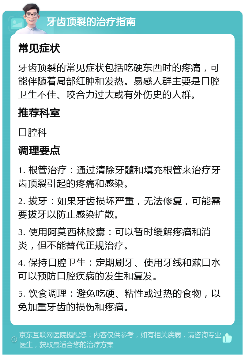 牙齿顶裂的治疗指南 常见症状 牙齿顶裂的常见症状包括吃硬东西时的疼痛，可能伴随着局部红肿和发热。易感人群主要是口腔卫生不佳、咬合力过大或有外伤史的人群。 推荐科室 口腔科 调理要点 1. 根管治疗：通过清除牙髓和填充根管来治疗牙齿顶裂引起的疼痛和感染。 2. 拔牙：如果牙齿损坏严重，无法修复，可能需要拔牙以防止感染扩散。 3. 使用阿莫西林胶囊：可以暂时缓解疼痛和消炎，但不能替代正规治疗。 4. 保持口腔卫生：定期刷牙、使用牙线和漱口水可以预防口腔疾病的发生和复发。 5. 饮食调理：避免吃硬、粘性或过热的食物，以免加重牙齿的损伤和疼痛。