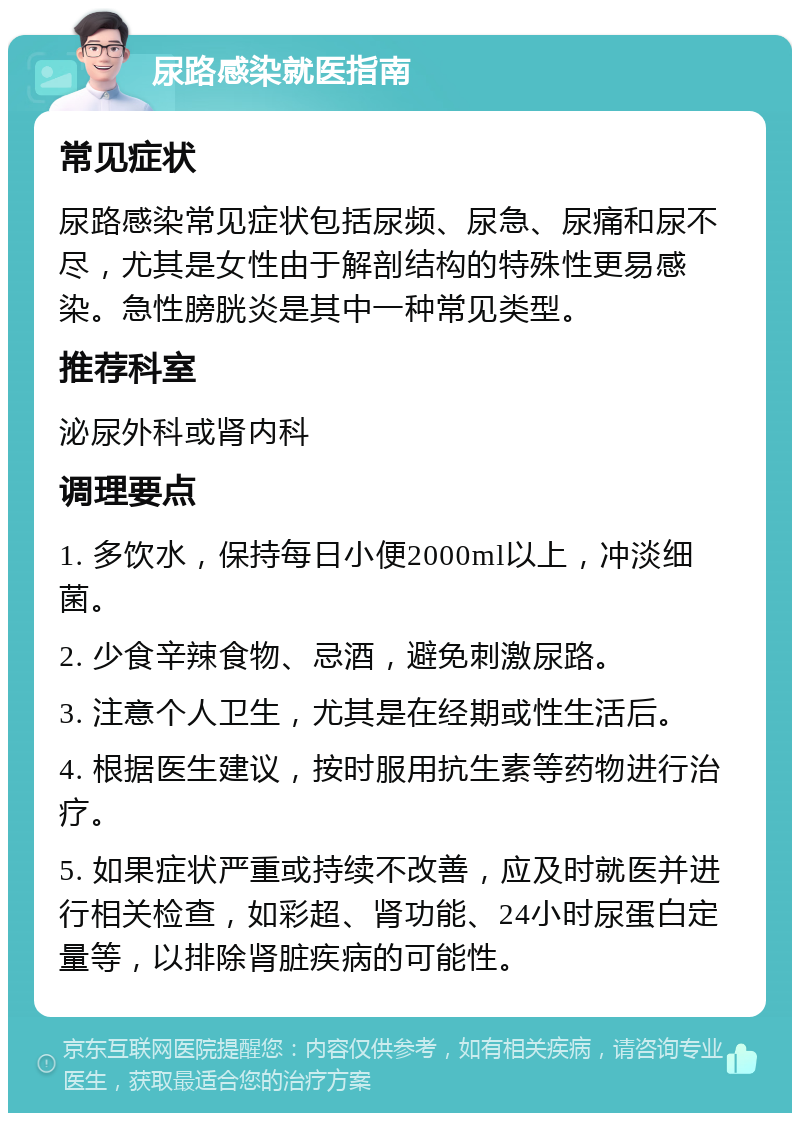 尿路感染就医指南 常见症状 尿路感染常见症状包括尿频、尿急、尿痛和尿不尽，尤其是女性由于解剖结构的特殊性更易感染。急性膀胱炎是其中一种常见类型。 推荐科室 泌尿外科或肾内科 调理要点 1. 多饮水，保持每日小便2000ml以上，冲淡细菌。 2. 少食辛辣食物、忌酒，避免刺激尿路。 3. 注意个人卫生，尤其是在经期或性生活后。 4. 根据医生建议，按时服用抗生素等药物进行治疗。 5. 如果症状严重或持续不改善，应及时就医并进行相关检查，如彩超、肾功能、24小时尿蛋白定量等，以排除肾脏疾病的可能性。