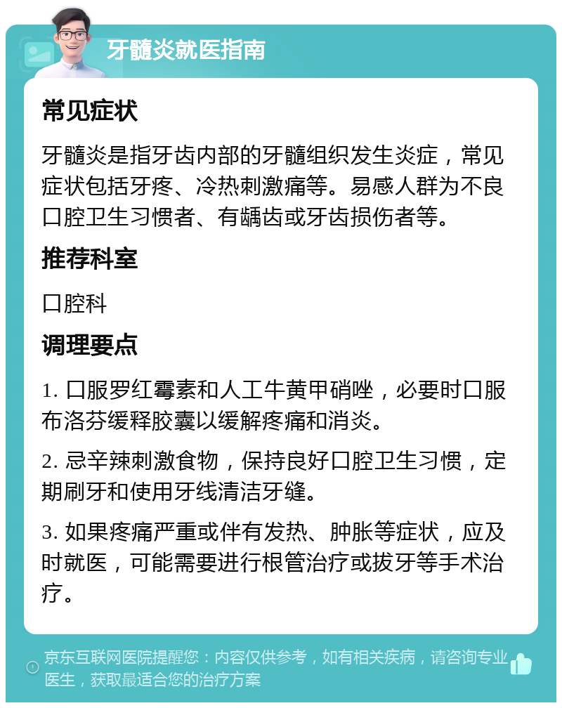 牙髓炎就医指南 常见症状 牙髓炎是指牙齿内部的牙髓组织发生炎症，常见症状包括牙疼、冷热刺激痛等。易感人群为不良口腔卫生习惯者、有龋齿或牙齿损伤者等。 推荐科室 口腔科 调理要点 1. 口服罗红霉素和人工牛黄甲硝唑，必要时口服布洛芬缓释胶囊以缓解疼痛和消炎。 2. 忌辛辣刺激食物，保持良好口腔卫生习惯，定期刷牙和使用牙线清洁牙缝。 3. 如果疼痛严重或伴有发热、肿胀等症状，应及时就医，可能需要进行根管治疗或拔牙等手术治疗。