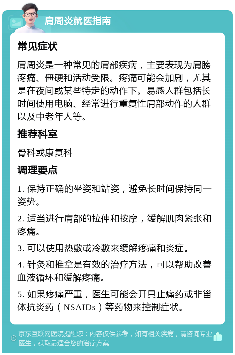 肩周炎就医指南 常见症状 肩周炎是一种常见的肩部疾病，主要表现为肩膀疼痛、僵硬和活动受限。疼痛可能会加剧，尤其是在夜间或某些特定的动作下。易感人群包括长时间使用电脑、经常进行重复性肩部动作的人群以及中老年人等。 推荐科室 骨科或康复科 调理要点 1. 保持正确的坐姿和站姿，避免长时间保持同一姿势。 2. 适当进行肩部的拉伸和按摩，缓解肌肉紧张和疼痛。 3. 可以使用热敷或冷敷来缓解疼痛和炎症。 4. 针灸和推拿是有效的治疗方法，可以帮助改善血液循环和缓解疼痛。 5. 如果疼痛严重，医生可能会开具止痛药或非甾体抗炎药（NSAIDs）等药物来控制症状。