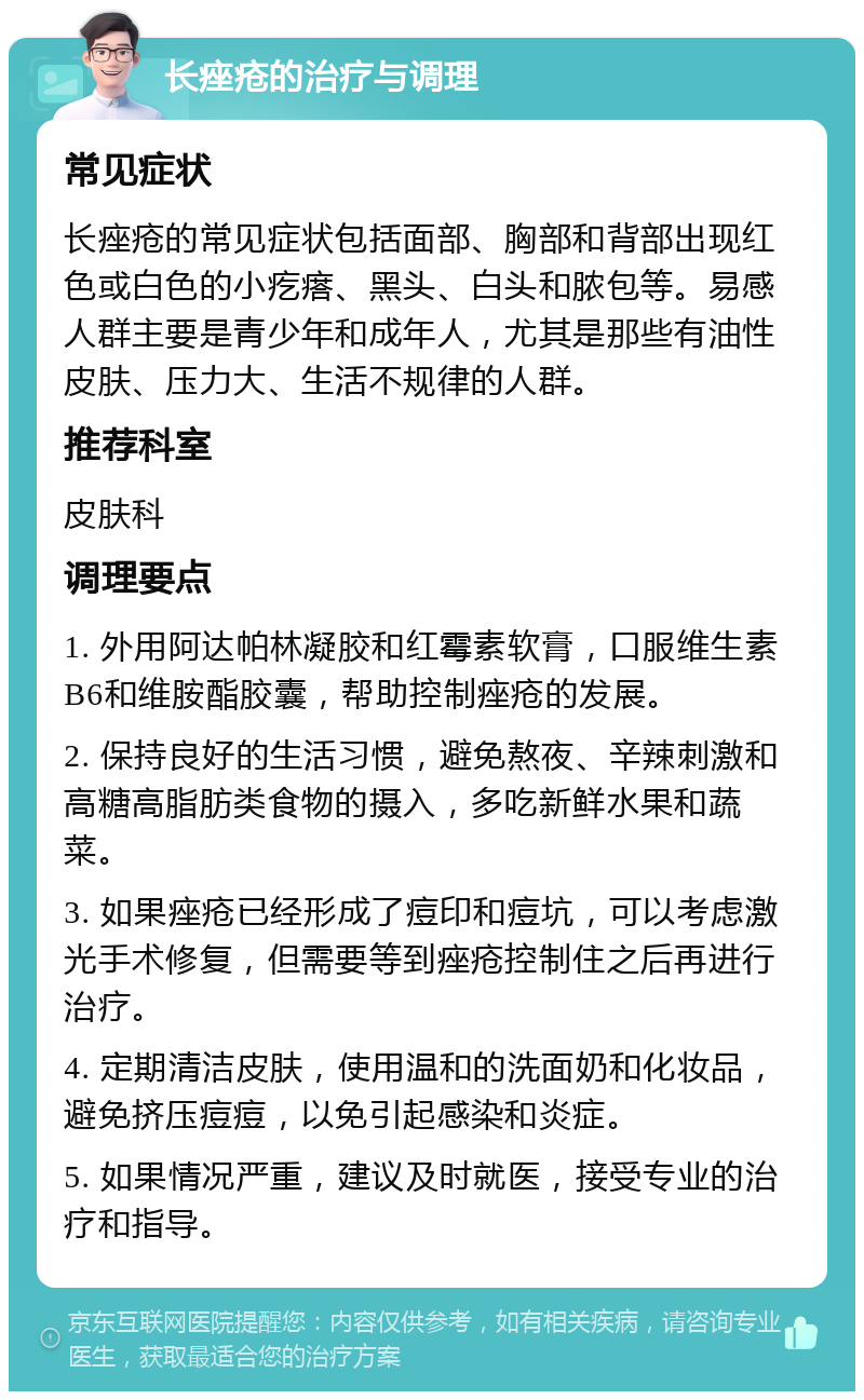 长痤疮的治疗与调理 常见症状 长痤疮的常见症状包括面部、胸部和背部出现红色或白色的小疙瘩、黑头、白头和脓包等。易感人群主要是青少年和成年人，尤其是那些有油性皮肤、压力大、生活不规律的人群。 推荐科室 皮肤科 调理要点 1. 外用阿达帕林凝胶和红霉素软膏，口服维生素B6和维胺酯胶囊，帮助控制痤疮的发展。 2. 保持良好的生活习惯，避免熬夜、辛辣刺激和高糖高脂肪类食物的摄入，多吃新鲜水果和蔬菜。 3. 如果痤疮已经形成了痘印和痘坑，可以考虑激光手术修复，但需要等到痤疮控制住之后再进行治疗。 4. 定期清洁皮肤，使用温和的洗面奶和化妆品，避免挤压痘痘，以免引起感染和炎症。 5. 如果情况严重，建议及时就医，接受专业的治疗和指导。