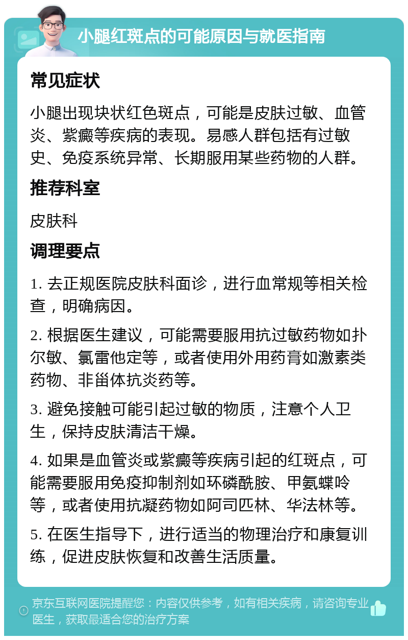 小腿红斑点的可能原因与就医指南 常见症状 小腿出现块状红色斑点，可能是皮肤过敏、血管炎、紫癜等疾病的表现。易感人群包括有过敏史、免疫系统异常、长期服用某些药物的人群。 推荐科室 皮肤科 调理要点 1. 去正规医院皮肤科面诊，进行血常规等相关检查，明确病因。 2. 根据医生建议，可能需要服用抗过敏药物如扑尔敏、氯雷他定等，或者使用外用药膏如激素类药物、非甾体抗炎药等。 3. 避免接触可能引起过敏的物质，注意个人卫生，保持皮肤清洁干燥。 4. 如果是血管炎或紫癜等疾病引起的红斑点，可能需要服用免疫抑制剂如环磷酰胺、甲氨蝶呤等，或者使用抗凝药物如阿司匹林、华法林等。 5. 在医生指导下，进行适当的物理治疗和康复训练，促进皮肤恢复和改善生活质量。