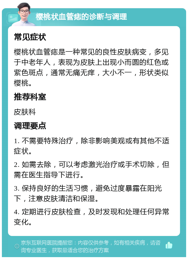 樱桃状血管痣的诊断与调理 常见症状 樱桃状血管痣是一种常见的良性皮肤病变，多见于中老年人，表现为皮肤上出现小而圆的红色或紫色斑点，通常无痛无痒，大小不一，形状类似樱桃。 推荐科室 皮肤科 调理要点 1. 不需要特殊治疗，除非影响美观或有其他不适症状。 2. 如需去除，可以考虑激光治疗或手术切除，但需在医生指导下进行。 3. 保持良好的生活习惯，避免过度暴露在阳光下，注意皮肤清洁和保湿。 4. 定期进行皮肤检查，及时发现和处理任何异常变化。