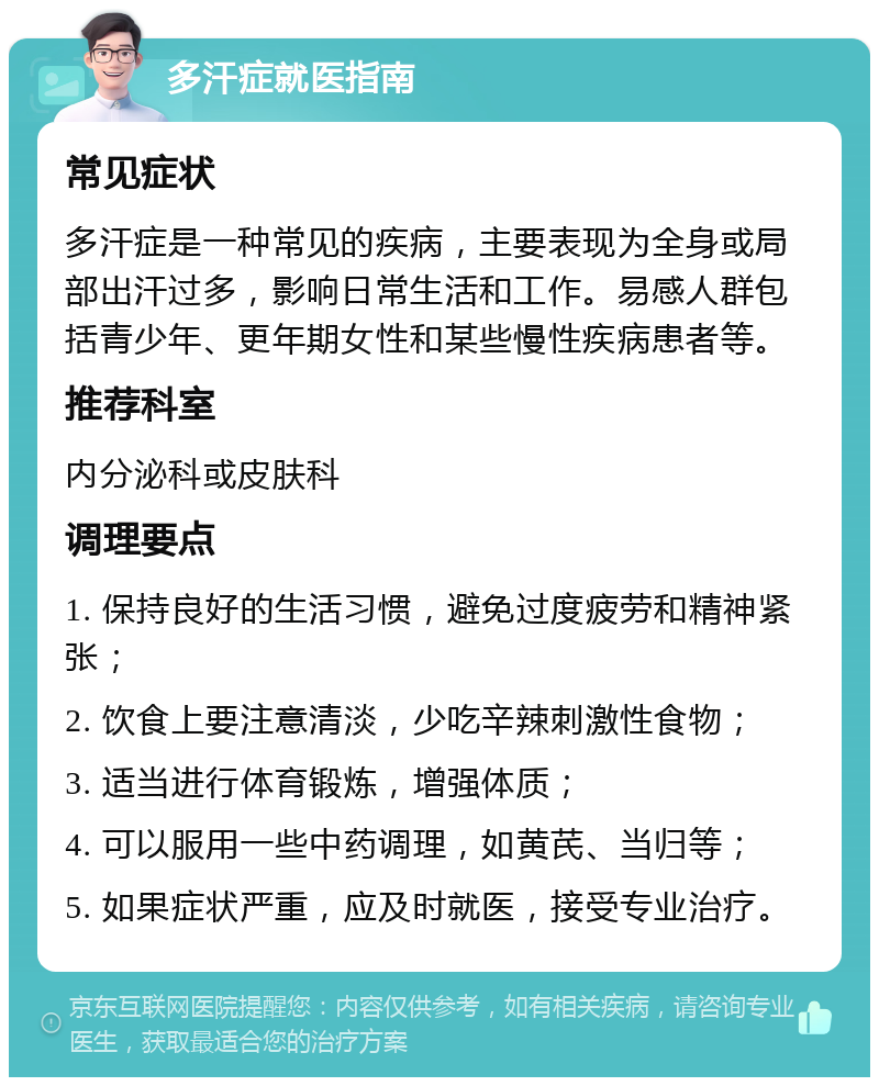 多汗症就医指南 常见症状 多汗症是一种常见的疾病，主要表现为全身或局部出汗过多，影响日常生活和工作。易感人群包括青少年、更年期女性和某些慢性疾病患者等。 推荐科室 内分泌科或皮肤科 调理要点 1. 保持良好的生活习惯，避免过度疲劳和精神紧张； 2. 饮食上要注意清淡，少吃辛辣刺激性食物； 3. 适当进行体育锻炼，增强体质； 4. 可以服用一些中药调理，如黄芪、当归等； 5. 如果症状严重，应及时就医，接受专业治疗。