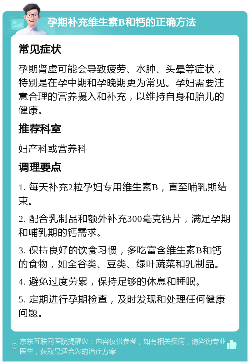 孕期补充维生素B和钙的正确方法 常见症状 孕期肾虚可能会导致疲劳、水肿、头晕等症状，特别是在孕中期和孕晚期更为常见。孕妇需要注意合理的营养摄入和补充，以维持自身和胎儿的健康。 推荐科室 妇产科或营养科 调理要点 1. 每天补充2粒孕妇专用维生素B，直至哺乳期结束。 2. 配合乳制品和额外补充300毫克钙片，满足孕期和哺乳期的钙需求。 3. 保持良好的饮食习惯，多吃富含维生素B和钙的食物，如全谷类、豆类、绿叶蔬菜和乳制品。 4. 避免过度劳累，保持足够的休息和睡眠。 5. 定期进行孕期检查，及时发现和处理任何健康问题。