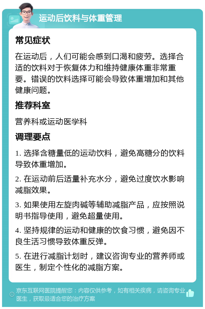 运动后饮料与体重管理 常见症状 在运动后，人们可能会感到口渴和疲劳。选择合适的饮料对于恢复体力和维持健康体重非常重要。错误的饮料选择可能会导致体重增加和其他健康问题。 推荐科室 营养科或运动医学科 调理要点 1. 选择含糖量低的运动饮料，避免高糖分的饮料导致体重增加。 2. 在运动前后适量补充水分，避免过度饮水影响减脂效果。 3. 如果使用左旋肉碱等辅助减脂产品，应按照说明书指导使用，避免超量使用。 4. 坚持规律的运动和健康的饮食习惯，避免因不良生活习惯导致体重反弹。 5. 在进行减脂计划时，建议咨询专业的营养师或医生，制定个性化的减脂方案。