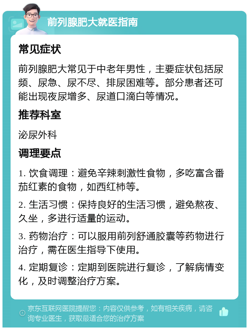 前列腺肥大就医指南 常见症状 前列腺肥大常见于中老年男性，主要症状包括尿频、尿急、尿不尽、排尿困难等。部分患者还可能出现夜尿增多、尿道口滴白等情况。 推荐科室 泌尿外科 调理要点 1. 饮食调理：避免辛辣刺激性食物，多吃富含番茄红素的食物，如西红柿等。 2. 生活习惯：保持良好的生活习惯，避免熬夜、久坐，多进行适量的运动。 3. 药物治疗：可以服用前列舒通胶囊等药物进行治疗，需在医生指导下使用。 4. 定期复诊：定期到医院进行复诊，了解病情变化，及时调整治疗方案。