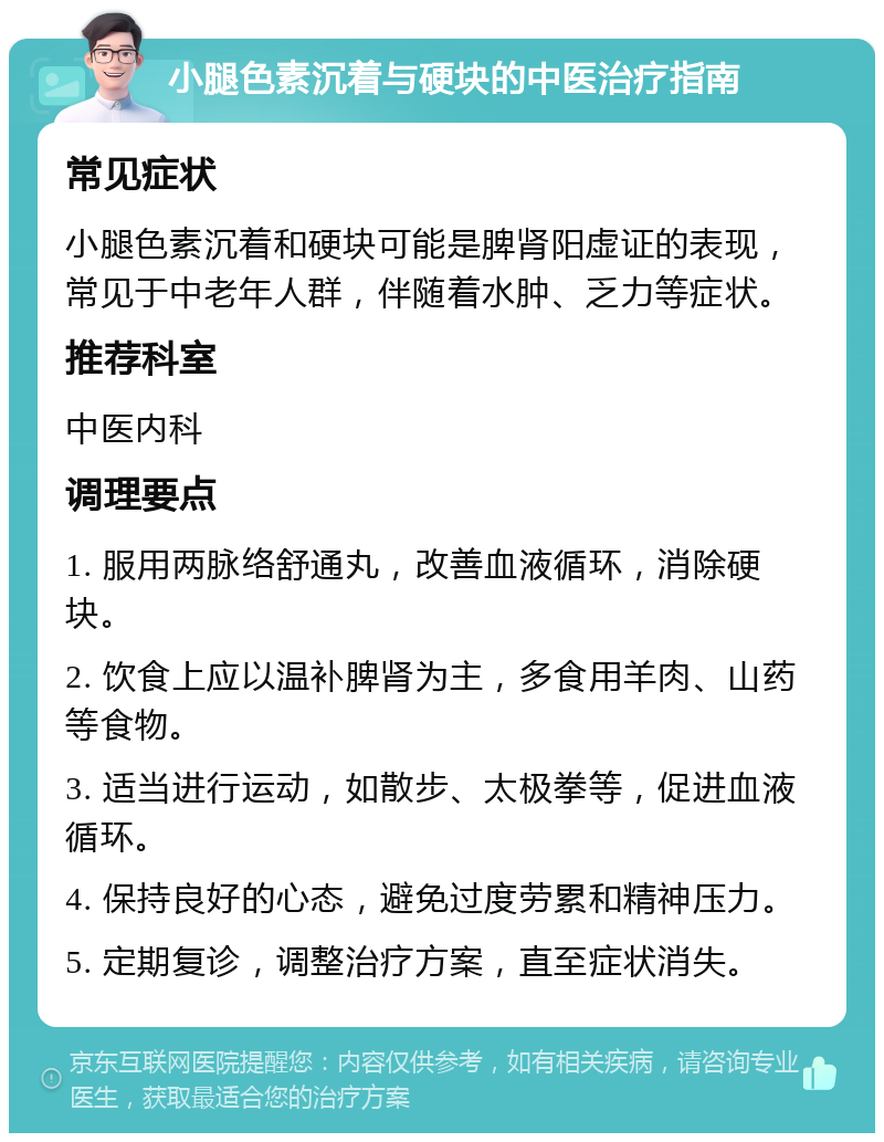 小腿色素沉着与硬块的中医治疗指南 常见症状 小腿色素沉着和硬块可能是脾肾阳虚证的表现，常见于中老年人群，伴随着水肿、乏力等症状。 推荐科室 中医内科 调理要点 1. 服用两脉络舒通丸，改善血液循环，消除硬块。 2. 饮食上应以温补脾肾为主，多食用羊肉、山药等食物。 3. 适当进行运动，如散步、太极拳等，促进血液循环。 4. 保持良好的心态，避免过度劳累和精神压力。 5. 定期复诊，调整治疗方案，直至症状消失。