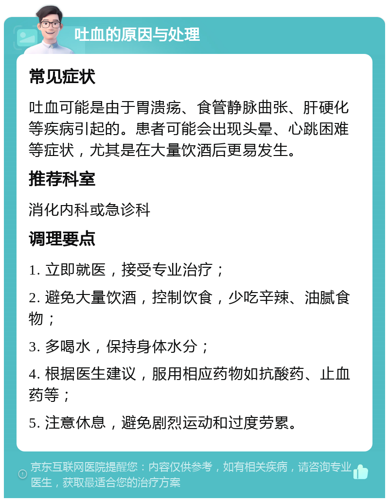 吐血的原因与处理 常见症状 吐血可能是由于胃溃疡、食管静脉曲张、肝硬化等疾病引起的。患者可能会出现头晕、心跳困难等症状，尤其是在大量饮酒后更易发生。 推荐科室 消化内科或急诊科 调理要点 1. 立即就医，接受专业治疗； 2. 避免大量饮酒，控制饮食，少吃辛辣、油腻食物； 3. 多喝水，保持身体水分； 4. 根据医生建议，服用相应药物如抗酸药、止血药等； 5. 注意休息，避免剧烈运动和过度劳累。