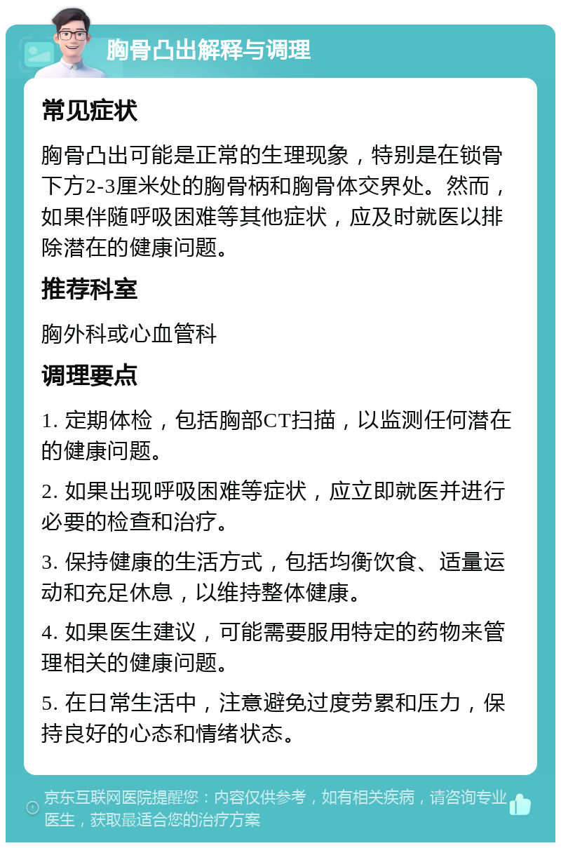 胸骨凸出解释与调理 常见症状 胸骨凸出可能是正常的生理现象，特别是在锁骨下方2-3厘米处的胸骨柄和胸骨体交界处。然而，如果伴随呼吸困难等其他症状，应及时就医以排除潜在的健康问题。 推荐科室 胸外科或心血管科 调理要点 1. 定期体检，包括胸部CT扫描，以监测任何潜在的健康问题。 2. 如果出现呼吸困难等症状，应立即就医并进行必要的检查和治疗。 3. 保持健康的生活方式，包括均衡饮食、适量运动和充足休息，以维持整体健康。 4. 如果医生建议，可能需要服用特定的药物来管理相关的健康问题。 5. 在日常生活中，注意避免过度劳累和压力，保持良好的心态和情绪状态。