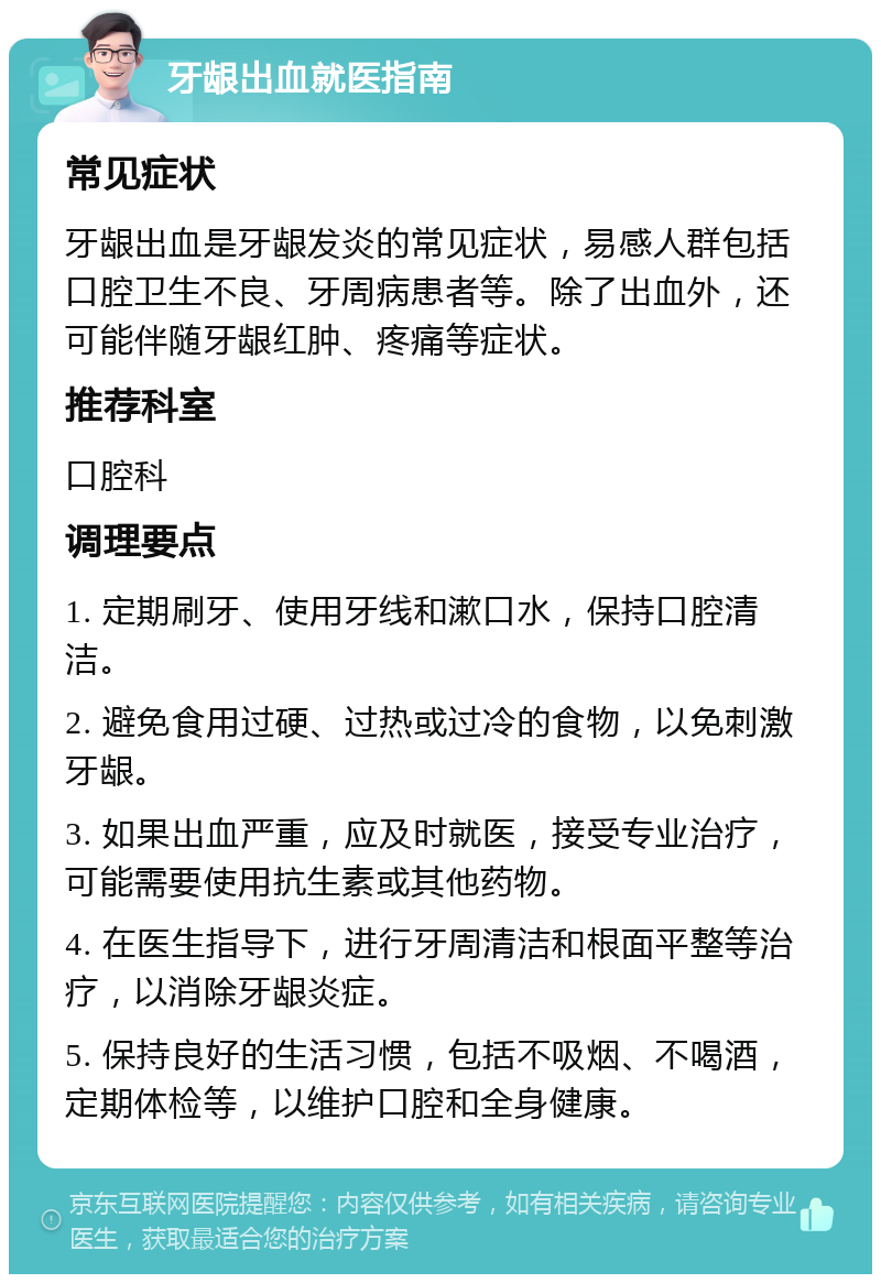 牙龈出血就医指南 常见症状 牙龈出血是牙龈发炎的常见症状，易感人群包括口腔卫生不良、牙周病患者等。除了出血外，还可能伴随牙龈红肿、疼痛等症状。 推荐科室 口腔科 调理要点 1. 定期刷牙、使用牙线和漱口水，保持口腔清洁。 2. 避免食用过硬、过热或过冷的食物，以免刺激牙龈。 3. 如果出血严重，应及时就医，接受专业治疗，可能需要使用抗生素或其他药物。 4. 在医生指导下，进行牙周清洁和根面平整等治疗，以消除牙龈炎症。 5. 保持良好的生活习惯，包括不吸烟、不喝酒，定期体检等，以维护口腔和全身健康。