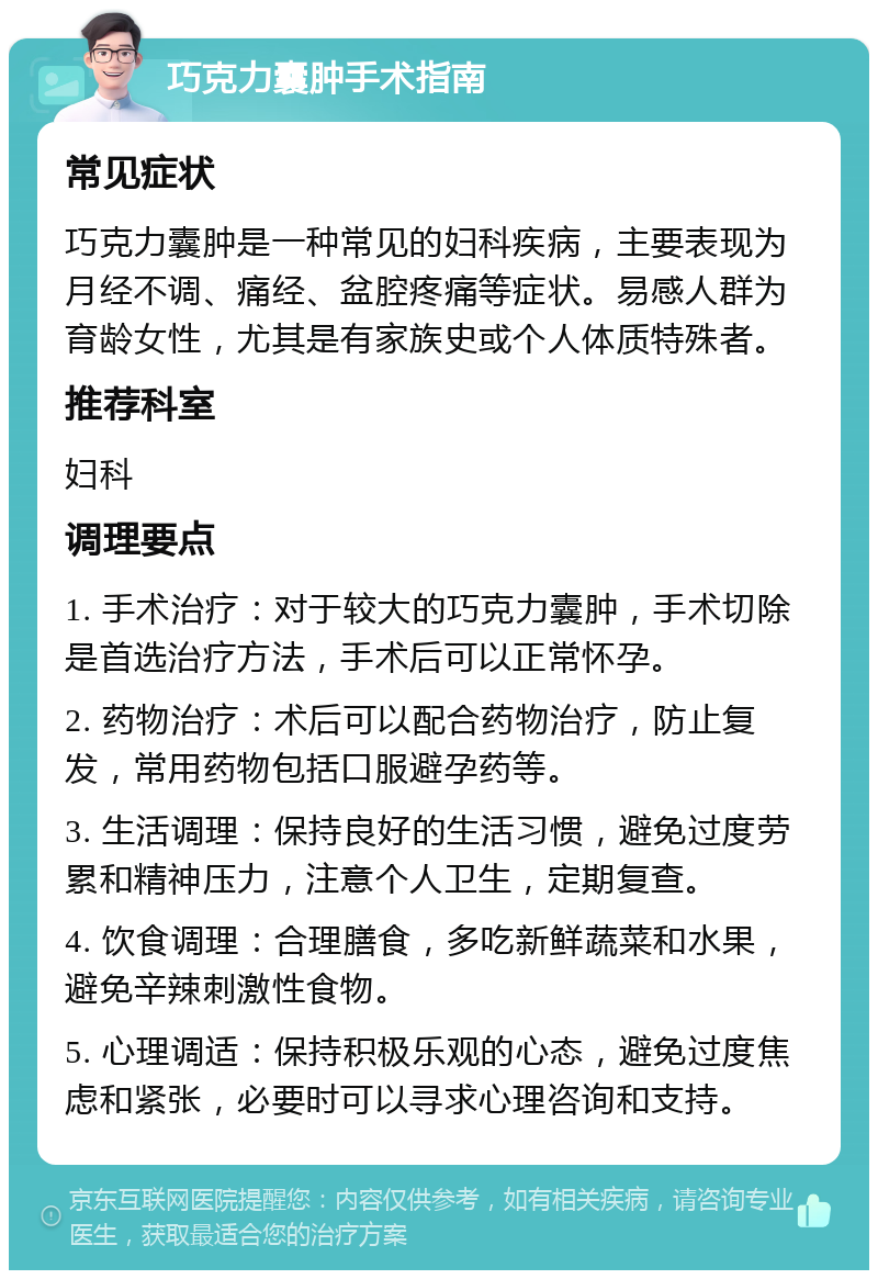 巧克力囊肿手术指南 常见症状 巧克力囊肿是一种常见的妇科疾病，主要表现为月经不调、痛经、盆腔疼痛等症状。易感人群为育龄女性，尤其是有家族史或个人体质特殊者。 推荐科室 妇科 调理要点 1. 手术治疗：对于较大的巧克力囊肿，手术切除是首选治疗方法，手术后可以正常怀孕。 2. 药物治疗：术后可以配合药物治疗，防止复发，常用药物包括口服避孕药等。 3. 生活调理：保持良好的生活习惯，避免过度劳累和精神压力，注意个人卫生，定期复查。 4. 饮食调理：合理膳食，多吃新鲜蔬菜和水果，避免辛辣刺激性食物。 5. 心理调适：保持积极乐观的心态，避免过度焦虑和紧张，必要时可以寻求心理咨询和支持。