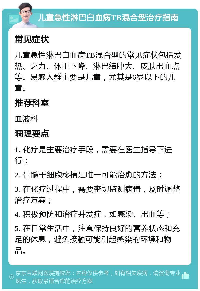 儿童急性淋巴白血病TB混合型治疗指南 常见症状 儿童急性淋巴白血病TB混合型的常见症状包括发热、乏力、体重下降、淋巴结肿大、皮肤出血点等。易感人群主要是儿童，尤其是6岁以下的儿童。 推荐科室 血液科 调理要点 1. 化疗是主要治疗手段，需要在医生指导下进行； 2. 骨髓干细胞移植是唯一可能治愈的方法； 3. 在化疗过程中，需要密切监测病情，及时调整治疗方案； 4. 积极预防和治疗并发症，如感染、出血等； 5. 在日常生活中，注意保持良好的营养状态和充足的休息，避免接触可能引起感染的环境和物品。