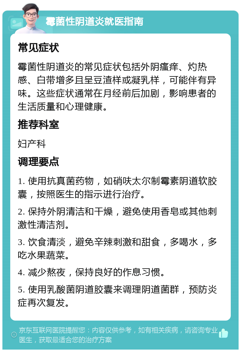 霉菌性阴道炎就医指南 常见症状 霉菌性阴道炎的常见症状包括外阴瘙痒、灼热感、白带增多且呈豆渣样或凝乳样，可能伴有异味。这些症状通常在月经前后加剧，影响患者的生活质量和心理健康。 推荐科室 妇产科 调理要点 1. 使用抗真菌药物，如硝呋太尔制霉素阴道软胶囊，按照医生的指示进行治疗。 2. 保持外阴清洁和干燥，避免使用香皂或其他刺激性清洁剂。 3. 饮食清淡，避免辛辣刺激和甜食，多喝水，多吃水果蔬菜。 4. 减少熬夜，保持良好的作息习惯。 5. 使用乳酸菌阴道胶囊来调理阴道菌群，预防炎症再次复发。