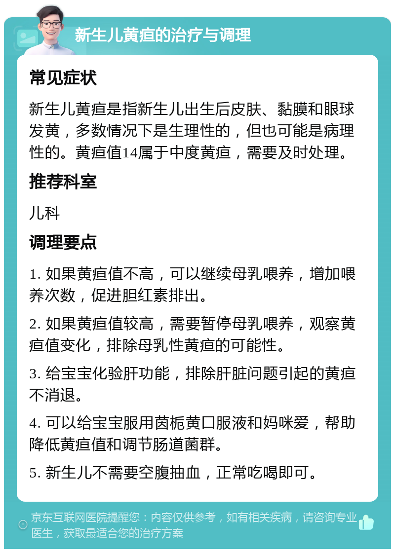 新生儿黄疸的治疗与调理 常见症状 新生儿黄疸是指新生儿出生后皮肤、黏膜和眼球发黄，多数情况下是生理性的，但也可能是病理性的。黄疸值14属于中度黄疸，需要及时处理。 推荐科室 儿科 调理要点 1. 如果黄疸值不高，可以继续母乳喂养，增加喂养次数，促进胆红素排出。 2. 如果黄疸值较高，需要暂停母乳喂养，观察黄疸值变化，排除母乳性黄疸的可能性。 3. 给宝宝化验肝功能，排除肝脏问题引起的黄疸不消退。 4. 可以给宝宝服用茵栀黄口服液和妈咪爱，帮助降低黄疸值和调节肠道菌群。 5. 新生儿不需要空腹抽血，正常吃喝即可。