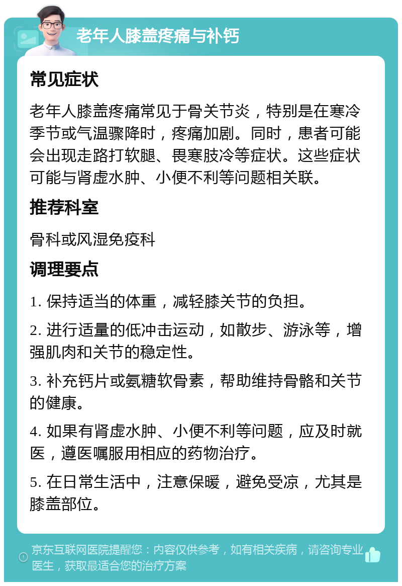 老年人膝盖疼痛与补钙 常见症状 老年人膝盖疼痛常见于骨关节炎，特别是在寒冷季节或气温骤降时，疼痛加剧。同时，患者可能会出现走路打软腿、畏寒肢冷等症状。这些症状可能与肾虚水肿、小便不利等问题相关联。 推荐科室 骨科或风湿免疫科 调理要点 1. 保持适当的体重，减轻膝关节的负担。 2. 进行适量的低冲击运动，如散步、游泳等，增强肌肉和关节的稳定性。 3. 补充钙片或氨糖软骨素，帮助维持骨骼和关节的健康。 4. 如果有肾虚水肿、小便不利等问题，应及时就医，遵医嘱服用相应的药物治疗。 5. 在日常生活中，注意保暖，避免受凉，尤其是膝盖部位。