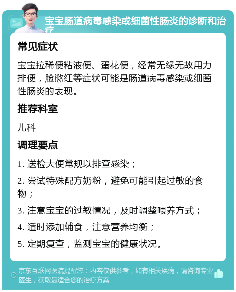 宝宝肠道病毒感染或细菌性肠炎的诊断和治疗 常见症状 宝宝拉稀便粘液便、蛋花便，经常无缘无故用力排便，脸憋红等症状可能是肠道病毒感染或细菌性肠炎的表现。 推荐科室 儿科 调理要点 1. 送检大便常规以排查感染； 2. 尝试特殊配方奶粉，避免可能引起过敏的食物； 3. 注意宝宝的过敏情况，及时调整喂养方式； 4. 适时添加辅食，注意营养均衡； 5. 定期复查，监测宝宝的健康状况。