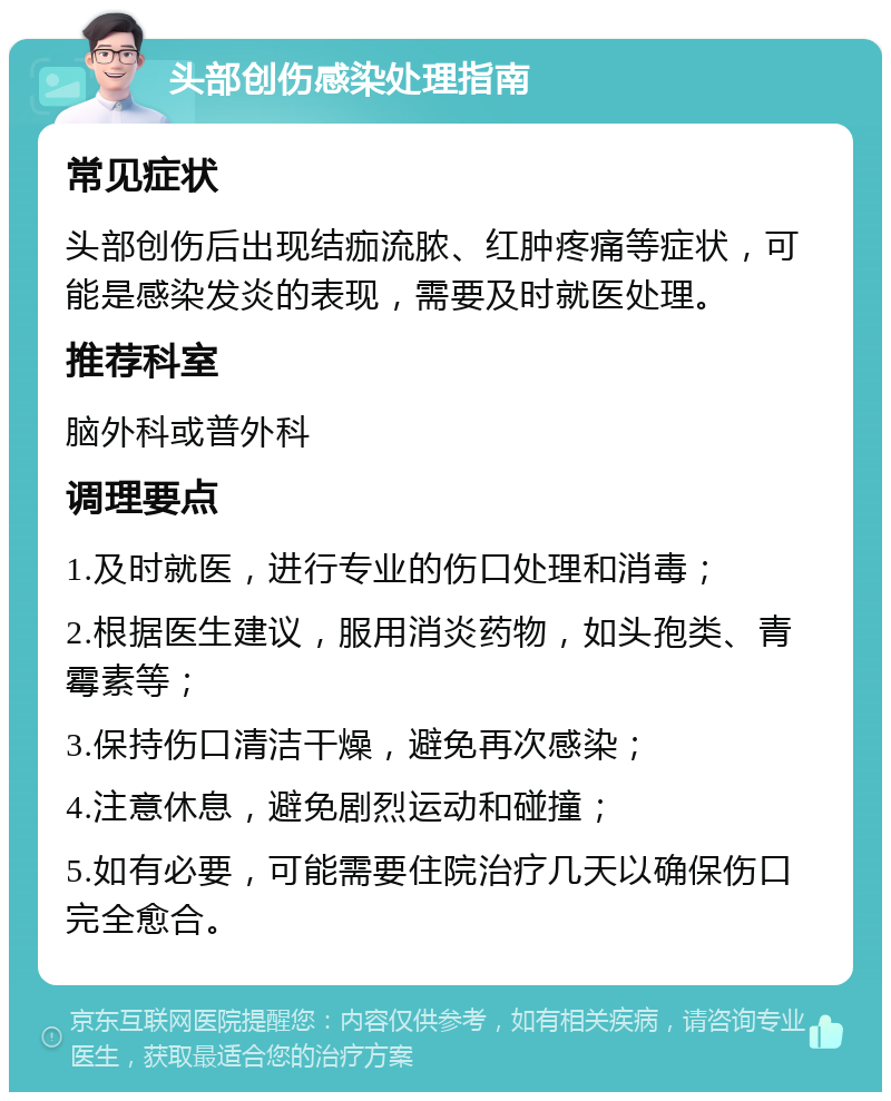 头部创伤感染处理指南 常见症状 头部创伤后出现结痂流脓、红肿疼痛等症状，可能是感染发炎的表现，需要及时就医处理。 推荐科室 脑外科或普外科 调理要点 1.及时就医，进行专业的伤口处理和消毒； 2.根据医生建议，服用消炎药物，如头孢类、青霉素等； 3.保持伤口清洁干燥，避免再次感染； 4.注意休息，避免剧烈运动和碰撞； 5.如有必要，可能需要住院治疗几天以确保伤口完全愈合。