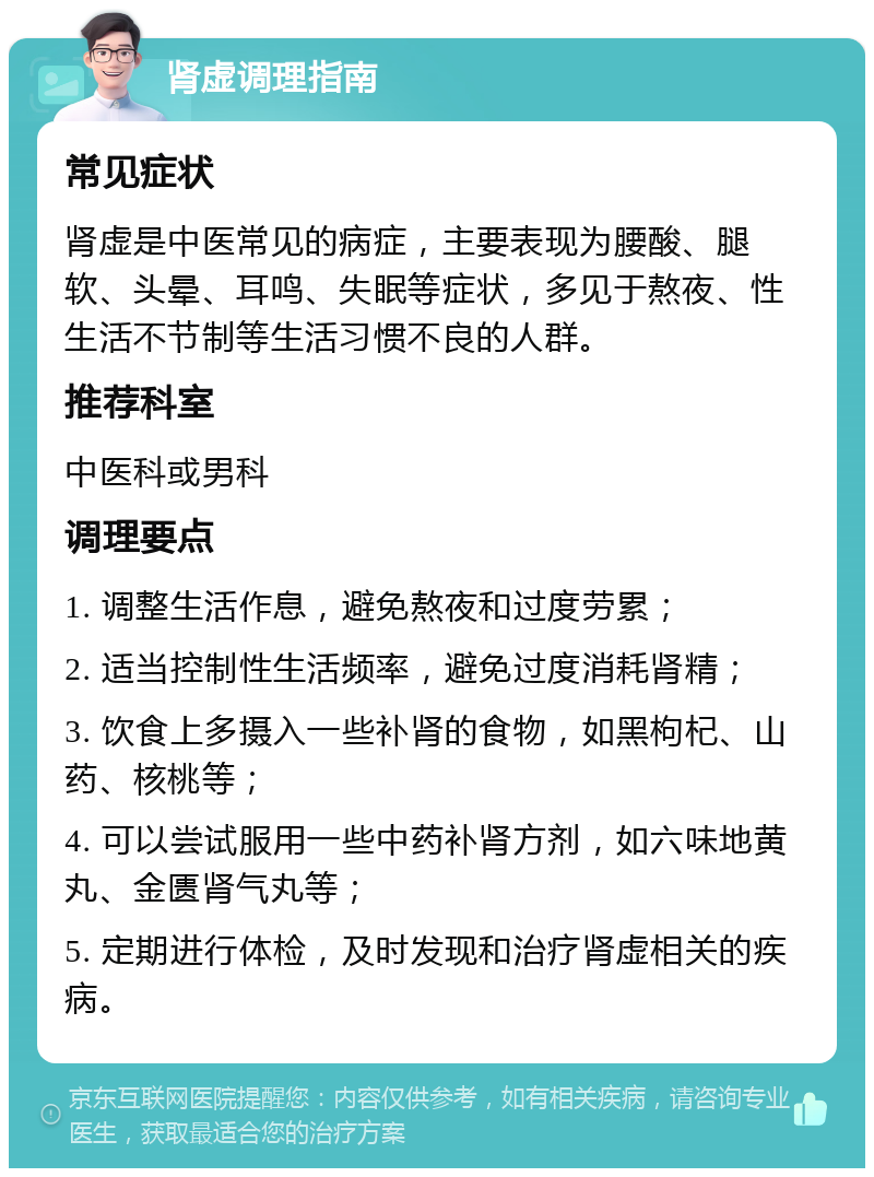 肾虚调理指南 常见症状 肾虚是中医常见的病症，主要表现为腰酸、腿软、头晕、耳鸣、失眠等症状，多见于熬夜、性生活不节制等生活习惯不良的人群。 推荐科室 中医科或男科 调理要点 1. 调整生活作息，避免熬夜和过度劳累； 2. 适当控制性生活频率，避免过度消耗肾精； 3. 饮食上多摄入一些补肾的食物，如黑枸杞、山药、核桃等； 4. 可以尝试服用一些中药补肾方剂，如六味地黄丸、金匮肾气丸等； 5. 定期进行体检，及时发现和治疗肾虚相关的疾病。