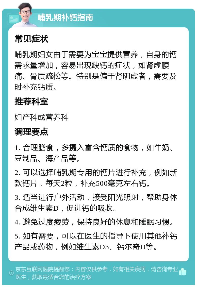 哺乳期补钙指南 常见症状 哺乳期妇女由于需要为宝宝提供营养，自身的钙需求量增加，容易出现缺钙的症状，如肾虚腰痛、骨质疏松等。特别是偏于肾阴虚者，需要及时补充钙质。 推荐科室 妇产科或营养科 调理要点 1. 合理膳食，多摄入富含钙质的食物，如牛奶、豆制品、海产品等。 2. 可以选择哺乳期专用的钙片进行补充，例如新款钙片，每天2粒，补充500毫克左右钙。 3. 适当进行户外活动，接受阳光照射，帮助身体合成维生素D，促进钙的吸收。 4. 避免过度疲劳，保持良好的休息和睡眠习惯。 5. 如有需要，可以在医生的指导下使用其他补钙产品或药物，例如维生素D3、钙尔奇D等。