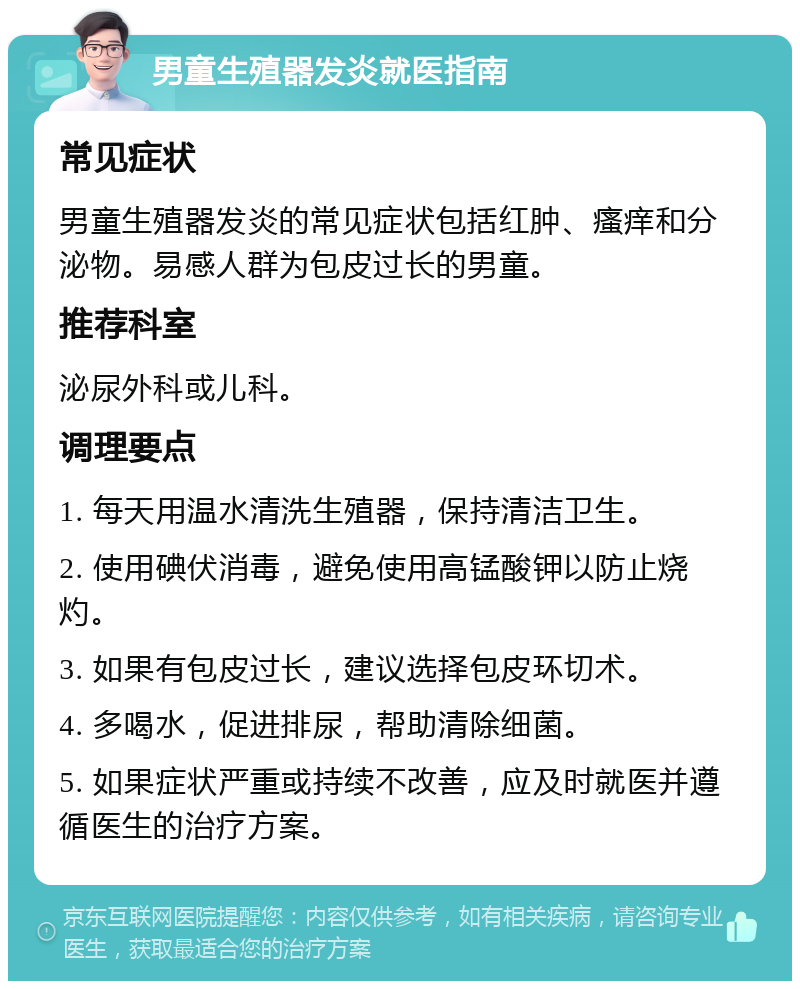 男童生殖器发炎就医指南 常见症状 男童生殖器发炎的常见症状包括红肿、瘙痒和分泌物。易感人群为包皮过长的男童。 推荐科室 泌尿外科或儿科。 调理要点 1. 每天用温水清洗生殖器，保持清洁卫生。 2. 使用碘伏消毒，避免使用高锰酸钾以防止烧灼。 3. 如果有包皮过长，建议选择包皮环切术。 4. 多喝水，促进排尿，帮助清除细菌。 5. 如果症状严重或持续不改善，应及时就医并遵循医生的治疗方案。