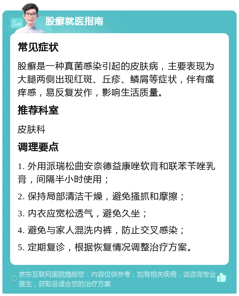 股癣就医指南 常见症状 股癣是一种真菌感染引起的皮肤病，主要表现为大腿两侧出现红斑、丘疹、鳞屑等症状，伴有瘙痒感，易反复发作，影响生活质量。 推荐科室 皮肤科 调理要点 1. 外用派瑞松曲安奈德益康唑软膏和联苯苄唑乳膏，间隔半小时使用； 2. 保持局部清洁干燥，避免搔抓和摩擦； 3. 内衣应宽松透气，避免久坐； 4. 避免与家人混洗内裤，防止交叉感染； 5. 定期复诊，根据恢复情况调整治疗方案。