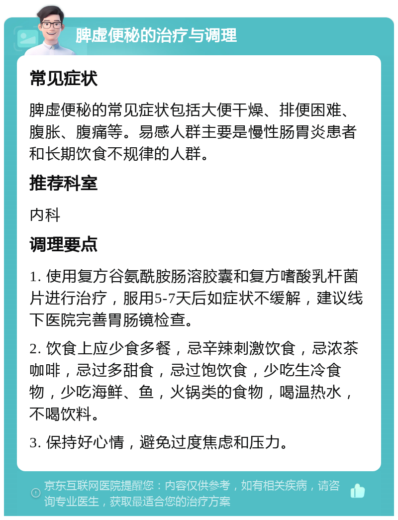 脾虚便秘的治疗与调理 常见症状 脾虚便秘的常见症状包括大便干燥、排便困难、腹胀、腹痛等。易感人群主要是慢性肠胃炎患者和长期饮食不规律的人群。 推荐科室 内科 调理要点 1. 使用复方谷氨酰胺肠溶胶囊和复方嗜酸乳杆菌片进行治疗，服用5-7天后如症状不缓解，建议线下医院完善胃肠镜检查。 2. 饮食上应少食多餐，忌辛辣刺激饮食，忌浓茶咖啡，忌过多甜食，忌过饱饮食，少吃生冷食物，少吃海鲜、鱼，火锅类的食物，喝温热水，不喝饮料。 3. 保持好心情，避免过度焦虑和压力。