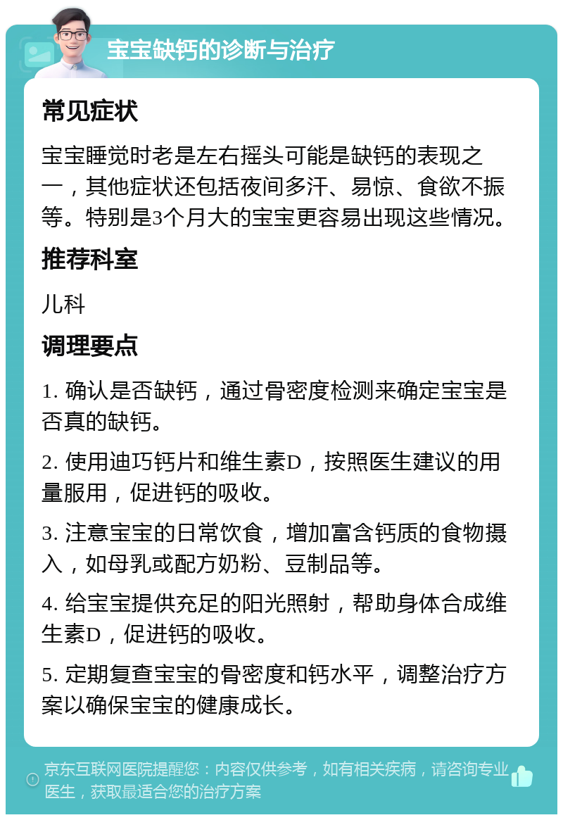 宝宝缺钙的诊断与治疗 常见症状 宝宝睡觉时老是左右摇头可能是缺钙的表现之一，其他症状还包括夜间多汗、易惊、食欲不振等。特别是3个月大的宝宝更容易出现这些情况。 推荐科室 儿科 调理要点 1. 确认是否缺钙，通过骨密度检测来确定宝宝是否真的缺钙。 2. 使用迪巧钙片和维生素D，按照医生建议的用量服用，促进钙的吸收。 3. 注意宝宝的日常饮食，增加富含钙质的食物摄入，如母乳或配方奶粉、豆制品等。 4. 给宝宝提供充足的阳光照射，帮助身体合成维生素D，促进钙的吸收。 5. 定期复查宝宝的骨密度和钙水平，调整治疗方案以确保宝宝的健康成长。