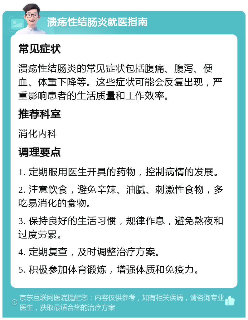 溃疡性结肠炎就医指南 常见症状 溃疡性结肠炎的常见症状包括腹痛、腹泻、便血、体重下降等。这些症状可能会反复出现，严重影响患者的生活质量和工作效率。 推荐科室 消化内科 调理要点 1. 定期服用医生开具的药物，控制病情的发展。 2. 注意饮食，避免辛辣、油腻、刺激性食物，多吃易消化的食物。 3. 保持良好的生活习惯，规律作息，避免熬夜和过度劳累。 4. 定期复查，及时调整治疗方案。 5. 积极参加体育锻炼，增强体质和免疫力。