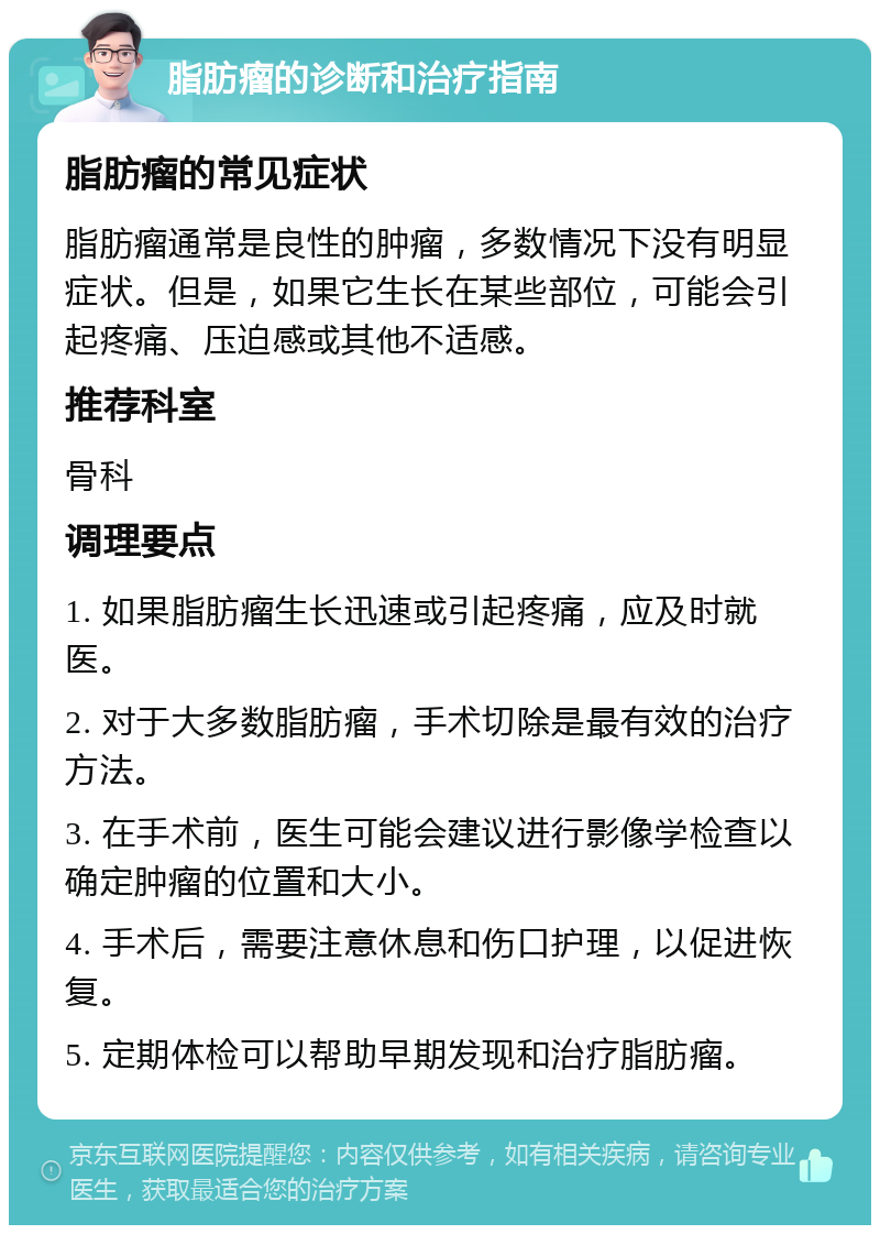 脂肪瘤的诊断和治疗指南 脂肪瘤的常见症状 脂肪瘤通常是良性的肿瘤，多数情况下没有明显症状。但是，如果它生长在某些部位，可能会引起疼痛、压迫感或其他不适感。 推荐科室 骨科 调理要点 1. 如果脂肪瘤生长迅速或引起疼痛，应及时就医。 2. 对于大多数脂肪瘤，手术切除是最有效的治疗方法。 3. 在手术前，医生可能会建议进行影像学检查以确定肿瘤的位置和大小。 4. 手术后，需要注意休息和伤口护理，以促进恢复。 5. 定期体检可以帮助早期发现和治疗脂肪瘤。