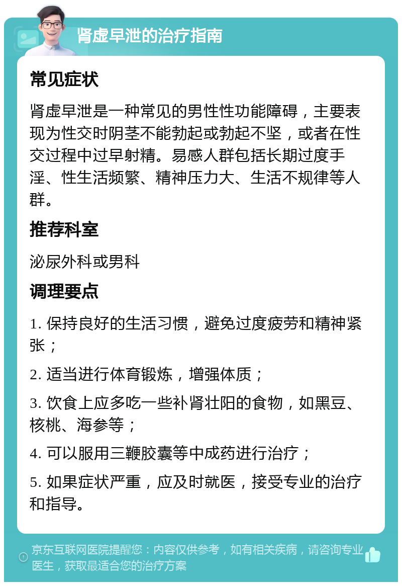 肾虚早泄的治疗指南 常见症状 肾虚早泄是一种常见的男性性功能障碍，主要表现为性交时阴茎不能勃起或勃起不坚，或者在性交过程中过早射精。易感人群包括长期过度手淫、性生活频繁、精神压力大、生活不规律等人群。 推荐科室 泌尿外科或男科 调理要点 1. 保持良好的生活习惯，避免过度疲劳和精神紧张； 2. 适当进行体育锻炼，增强体质； 3. 饮食上应多吃一些补肾壮阳的食物，如黑豆、核桃、海参等； 4. 可以服用三鞭胶囊等中成药进行治疗； 5. 如果症状严重，应及时就医，接受专业的治疗和指导。