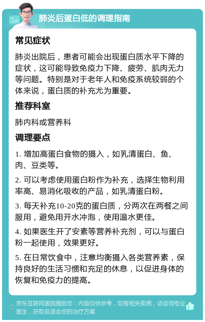 肺炎后蛋白低的调理指南 常见症状 肺炎出院后，患者可能会出现蛋白质水平下降的症状，这可能导致免疫力下降、疲劳、肌肉无力等问题。特别是对于老年人和免疫系统较弱的个体来说，蛋白质的补充尤为重要。 推荐科室 肺内科或营养科 调理要点 1. 增加高蛋白食物的摄入，如乳清蛋白、鱼、肉、豆类等。 2. 可以考虑使用蛋白粉作为补充，选择生物利用率高、易消化吸收的产品，如乳清蛋白粉。 3. 每天补充10-20克的蛋白质，分两次在两餐之间服用，避免用开水冲泡，使用温水更佳。 4. 如果医生开了安素等营养补充剂，可以与蛋白粉一起使用，效果更好。 5. 在日常饮食中，注意均衡摄入各类营养素，保持良好的生活习惯和充足的休息，以促进身体的恢复和免疫力的提高。