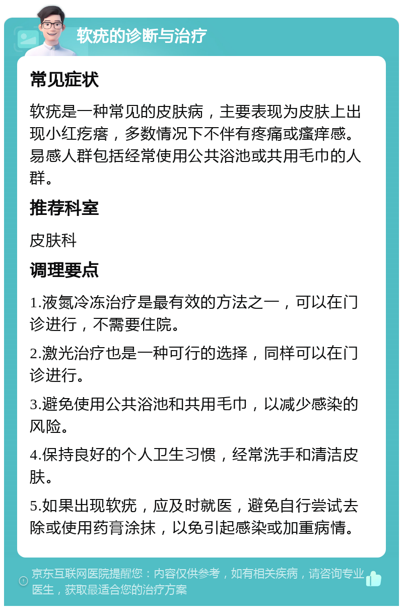 软疣的诊断与治疗 常见症状 软疣是一种常见的皮肤病，主要表现为皮肤上出现小红疙瘩，多数情况下不伴有疼痛或瘙痒感。易感人群包括经常使用公共浴池或共用毛巾的人群。 推荐科室 皮肤科 调理要点 1.液氮冷冻治疗是最有效的方法之一，可以在门诊进行，不需要住院。 2.激光治疗也是一种可行的选择，同样可以在门诊进行。 3.避免使用公共浴池和共用毛巾，以减少感染的风险。 4.保持良好的个人卫生习惯，经常洗手和清洁皮肤。 5.如果出现软疣，应及时就医，避免自行尝试去除或使用药膏涂抹，以免引起感染或加重病情。