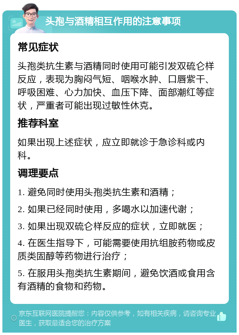 头孢与酒精相互作用的注意事项 常见症状 头孢类抗生素与酒精同时使用可能引发双硫仑样反应，表现为胸闷气短、咽喉水肿、口唇紫干、呼吸困难、心力加快、血压下降、面部潮红等症状，严重者可能出现过敏性休克。 推荐科室 如果出现上述症状，应立即就诊于急诊科或内科。 调理要点 1. 避免同时使用头孢类抗生素和酒精； 2. 如果已经同时使用，多喝水以加速代谢； 3. 如果出现双硫仑样反应的症状，立即就医； 4. 在医生指导下，可能需要使用抗组胺药物或皮质类固醇等药物进行治疗； 5. 在服用头孢类抗生素期间，避免饮酒或食用含有酒精的食物和药物。