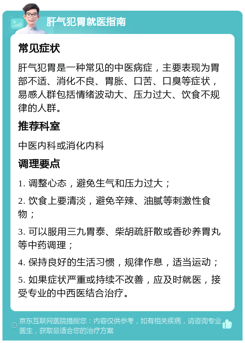 肝气犯胃就医指南 常见症状 肝气犯胃是一种常见的中医病症，主要表现为胃部不适、消化不良、胃胀、口苦、口臭等症状，易感人群包括情绪波动大、压力过大、饮食不规律的人群。 推荐科室 中医内科或消化内科 调理要点 1. 调整心态，避免生气和压力过大； 2. 饮食上要清淡，避免辛辣、油腻等刺激性食物； 3. 可以服用三九胃泰、柴胡疏肝散或香砂养胃丸等中药调理； 4. 保持良好的生活习惯，规律作息，适当运动； 5. 如果症状严重或持续不改善，应及时就医，接受专业的中西医结合治疗。