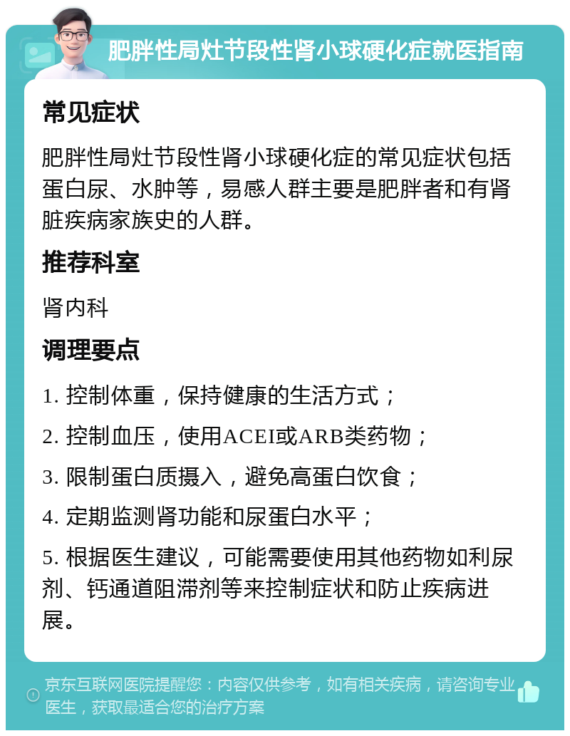 肥胖性局灶节段性肾小球硬化症就医指南 常见症状 肥胖性局灶节段性肾小球硬化症的常见症状包括蛋白尿、水肿等，易感人群主要是肥胖者和有肾脏疾病家族史的人群。 推荐科室 肾内科 调理要点 1. 控制体重，保持健康的生活方式； 2. 控制血压，使用ACEI或ARB类药物； 3. 限制蛋白质摄入，避免高蛋白饮食； 4. 定期监测肾功能和尿蛋白水平； 5. 根据医生建议，可能需要使用其他药物如利尿剂、钙通道阻滞剂等来控制症状和防止疾病进展。