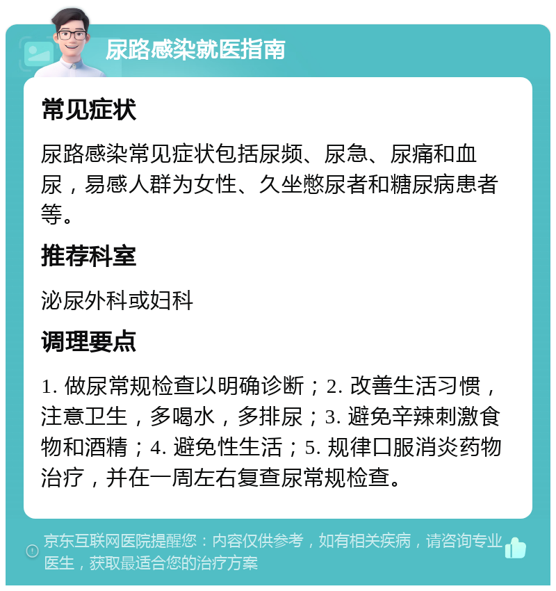 尿路感染就医指南 常见症状 尿路感染常见症状包括尿频、尿急、尿痛和血尿，易感人群为女性、久坐憋尿者和糖尿病患者等。 推荐科室 泌尿外科或妇科 调理要点 1. 做尿常规检查以明确诊断；2. 改善生活习惯，注意卫生，多喝水，多排尿；3. 避免辛辣刺激食物和酒精；4. 避免性生活；5. 规律口服消炎药物治疗，并在一周左右复查尿常规检查。